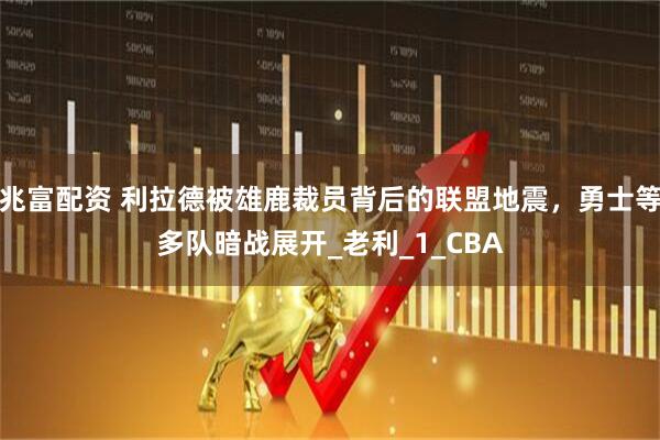 兆富配资 利拉德被雄鹿裁员背后的联盟地震，勇士等多队暗战展开_老利_1_CBA