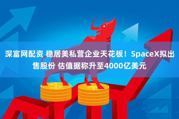 深富网配资 稳居美私营企业天花板！SpaceX拟出售股份 估值据称升至4000亿美元