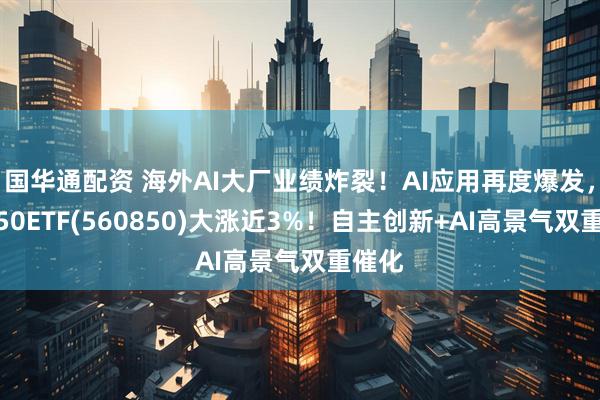 国华通配资 海外AI大厂业绩炸裂！AI应用再度爆发，信创50ETF(560850)大涨近3%！自主创新+AI高景气双重催化