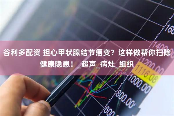 谷利多配资 担心甲状腺结节癌变？这样做帮你扫除健康隐患！_超声_病灶_组织