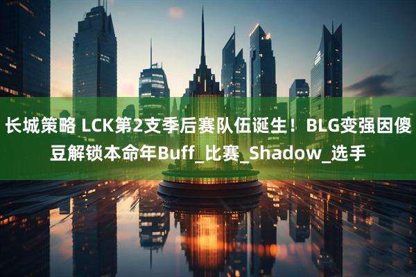 长城策略 LCK第2支季后赛队伍诞生！BLG变强因傻豆解锁本命年Buff_比赛_Shadow_选手
