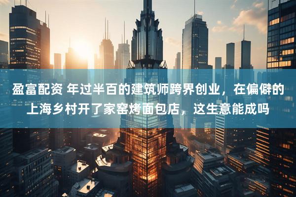 盈富配资 年过半百的建筑师跨界创业，在偏僻的上海乡村开了家窑烤面包店，这生意能成吗