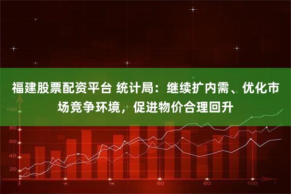 福建股票配资平台 统计局：继续扩内需、优化市场竞争环境，促进物价合理回升
