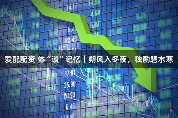 爱配配资 体“谈”记忆｜朔风入冬夜，独酌碧水寒