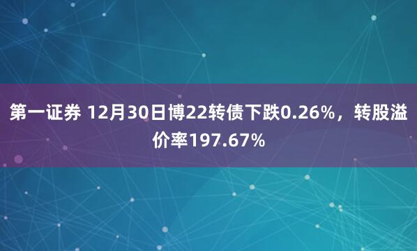 第一证券 12月30日博22转债下跌0.26%，转股溢价率197.67%