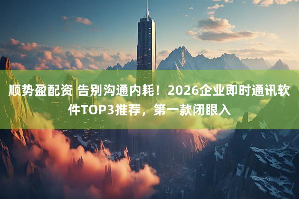 顺势盈配资 告别沟通内耗！2026企业即时通讯软件TOP3推荐，第一款闭眼入